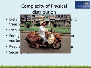 Complexity of Physical
distribution
• Distance –higher costs, eg insurance and
transport, pilferage, warehousing
• Exch Rate fluctuation
• Foreign Intermediaries – in Asia its who
you know to get things moving
• Regulation – US domestic shipping regs
• Security – 9/11
 