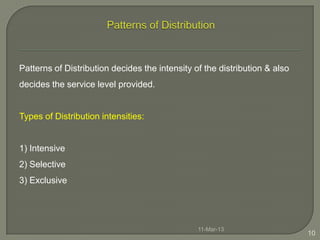 Patterns of Distribution decides the intensity of the distribution & also
decides the service level provided.


Types of Distribution intensities:


1) Intensive
2) Selective
3) Exclusive




                                                11-Mar-13
                                                                            10
 