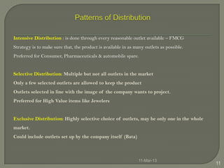 Intensive Distribution : is done through every reasonable outlet available – FMCG
Strategy is to make sure that, the product is available in as many outlets as possible.
Preferred for Consumer, Pharmaceuticals & automobile spare.


Selective Distribution: Multiple but not all outlets in the market
Only a few selected outlets are allowed to keep the product
Outlets selected in line with the image of the company wants to project.
Preferred for High Value items like Jewelers


Exclusive Distribution: Highly selective choice of outlets, may be only one in the whole
market.
Could include outlets set up by the company itself (Bata)



                                                                11-Mar-13
                                                                                           11
 