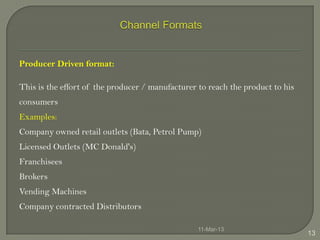 Producer Driven format:

This is the effort of the producer / manufacturer to reach the product to his
consumers
Examples:
Company owned retail outlets (Bata, Petrol Pump)
Licensed Outlets (MC Donald's)
Franchisees
Brokers
Vending Machines
Company contracted Distributors

                                                  11-Mar-13
                                                                                13
 