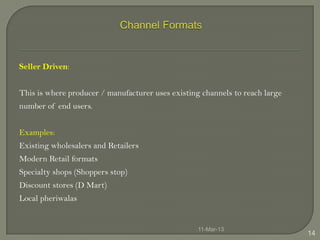 Seller Driven:


This is where producer / manufacturer uses existing channels to reach large
number of end users.


Examples:
Existing wholesalers and Retailers
Modern Retail formats
Specialty shops (Shoppers stop)
Discount stores (D Mart)
Local pheriwalas


                                                   11-Mar-13
                                                                              14
 
