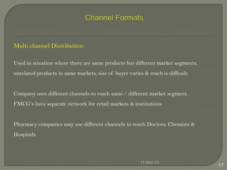 Multi channel Distribution:

Used in situation where there are same products but different market segments,
unrelated products in same markets, size of buyer varies & reach is difficult.


Company uses different channels to reach same / different market segment.
FMCG’s have separate network for retail markets & institutions


Pharmacy companies may use different channels to reach Doctors, Chemists &
Hospitals



                                                        11-Mar-13
                                                                                 17
 