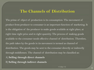 The prime of object of production is its consumption. The movement of
product from producer to consumer is an important function of marketing. It
is the obligation of the producer to make goods available at right place, at
right time right price and in right quantity. The process of making goods
available to the consumer needs effective channel of distribution. Therefore,
the path taken by the goods in its movement is termed as channel of
distribution. The goods may be sent to the consumer directly or indirectly
through middlemen. The channel of distribution may be classified as:
A) Selling through direct channels
B) Selling through indirect channels
                                                   11-Mar-13
                                                                                5
 
