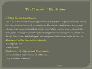 A) Selling through direct channels
This is the oldest, shorter and the simple channel of distribution. The producer sells the product
directly without involvement of any middle man. The sale can be made door to door through
salesman, retail stores and direct mail. Certain industrial and consumer goods such as clothes,
shoes, books, hosiery goods, cosmetics, household appliances, electronic goods etc., may be sold
through direct contact. Perishable goods such as vegetable and fruits can also be sold directly.
Advantage of selling through direct channels
It is simple and fast.
It is economical.
Disadvantages of selling through direct channels
Non-availability of expert services of middle man.
Large investment is required.


                                                               11-Mar-13
                                                                                                     7
 