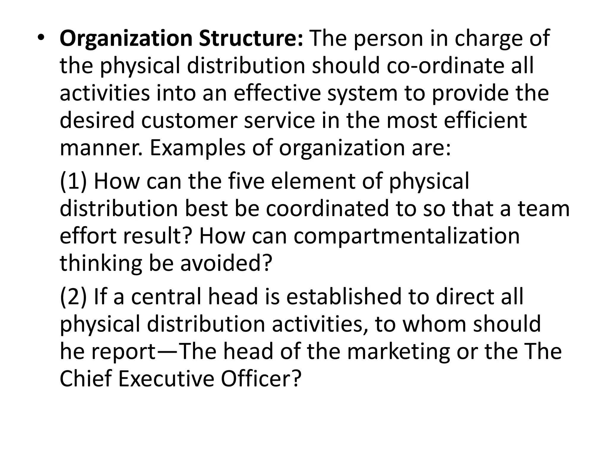 • Organization Structure: The person in charge of
the physical distribution should co-ordinate all
activities into an effective system to provide the
desired customer service in the most efficient
manner. Examples of organization are:
(1) How can the five element of physical
distribution best be coordinated to so that a team
effort result? How can compartmentalization
thinking be avoided?
(2) If a central head is established to direct all
physical distribution activities, to whom should
he report—The head of the marketing or the The
Chief Executive Officer?
 