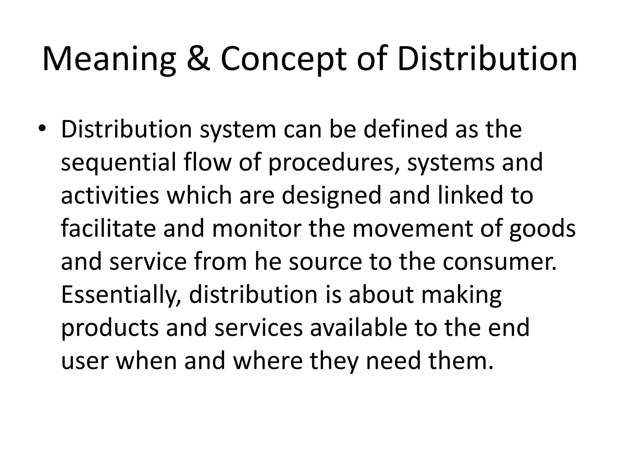 Meaning & Concept of Distribution
• Distribution system can be defined as the
sequential flow of procedures, systems and
activities which are designed and linked to
facilitate and monitor the movement of goods
and service from he source to the consumer.
Essentially, distribution is about making
products and services available to the end
user when and where they need them.
 