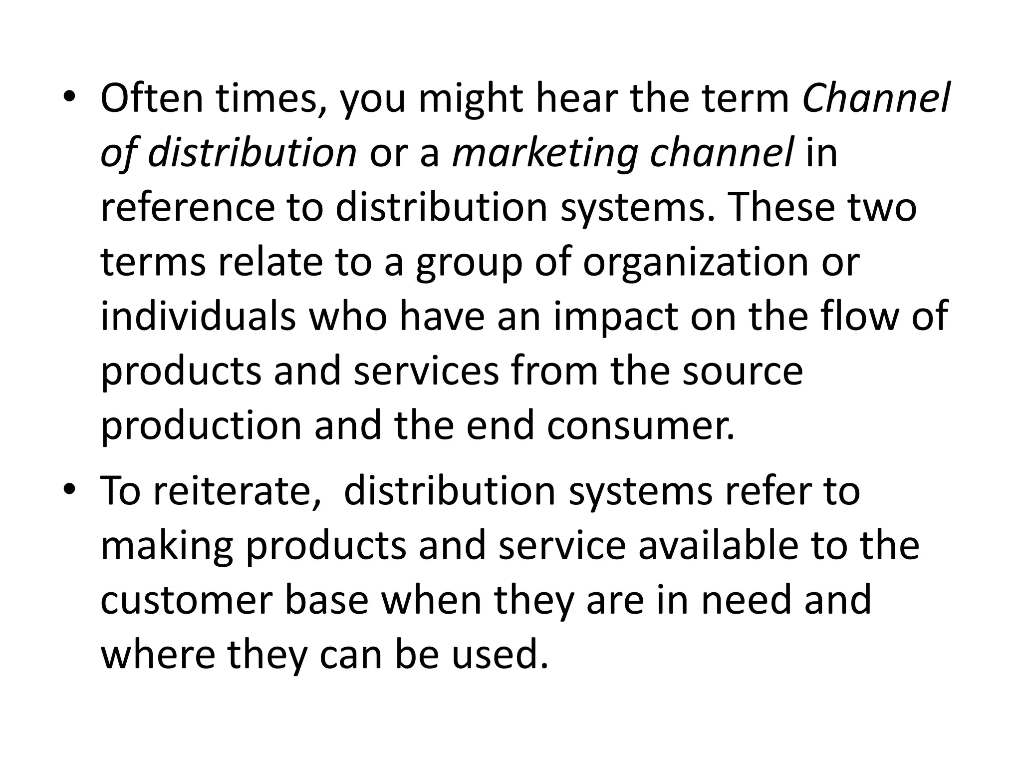 • Often times, you might hear the term Channel
of distribution or a marketing channel in
reference to distribution systems. These two
terms relate to a group of organization or
individuals who have an impact on the flow of
products and services from the source
production and the end consumer.
• To reiterate, distribution systems refer to
making products and service available to the
customer base when they are in need and
where they can be used.
 