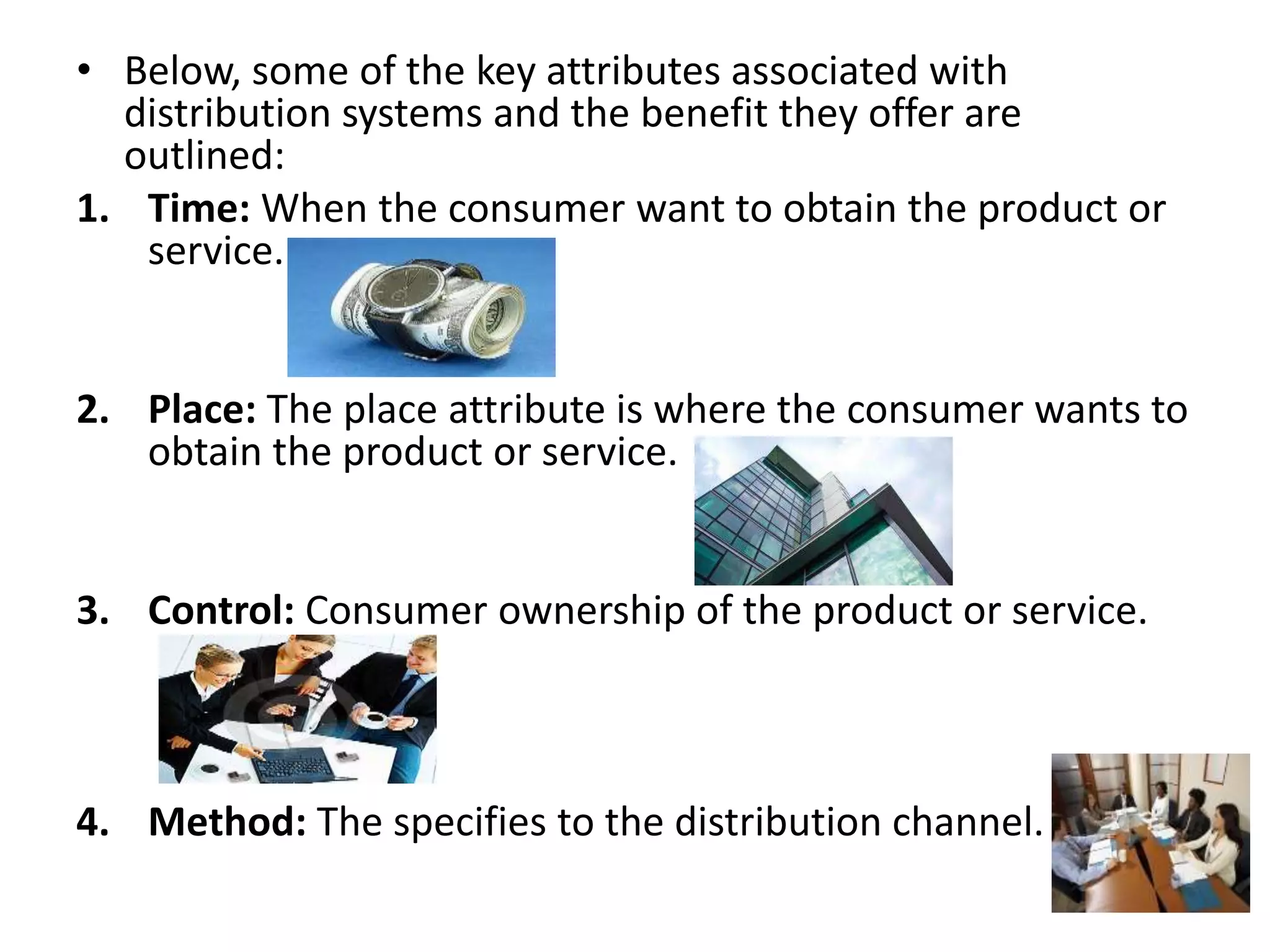 • Below, some of the key attributes associated with
distribution systems and the benefit they offer are
outlined:
1. Time: When the consumer want to obtain the product or
service.
2. Place: The place attribute is where the consumer wants to
obtain the product or service.
3. Control: Consumer ownership of the product or service.
4. Method: The specifies to the distribution channel.
 