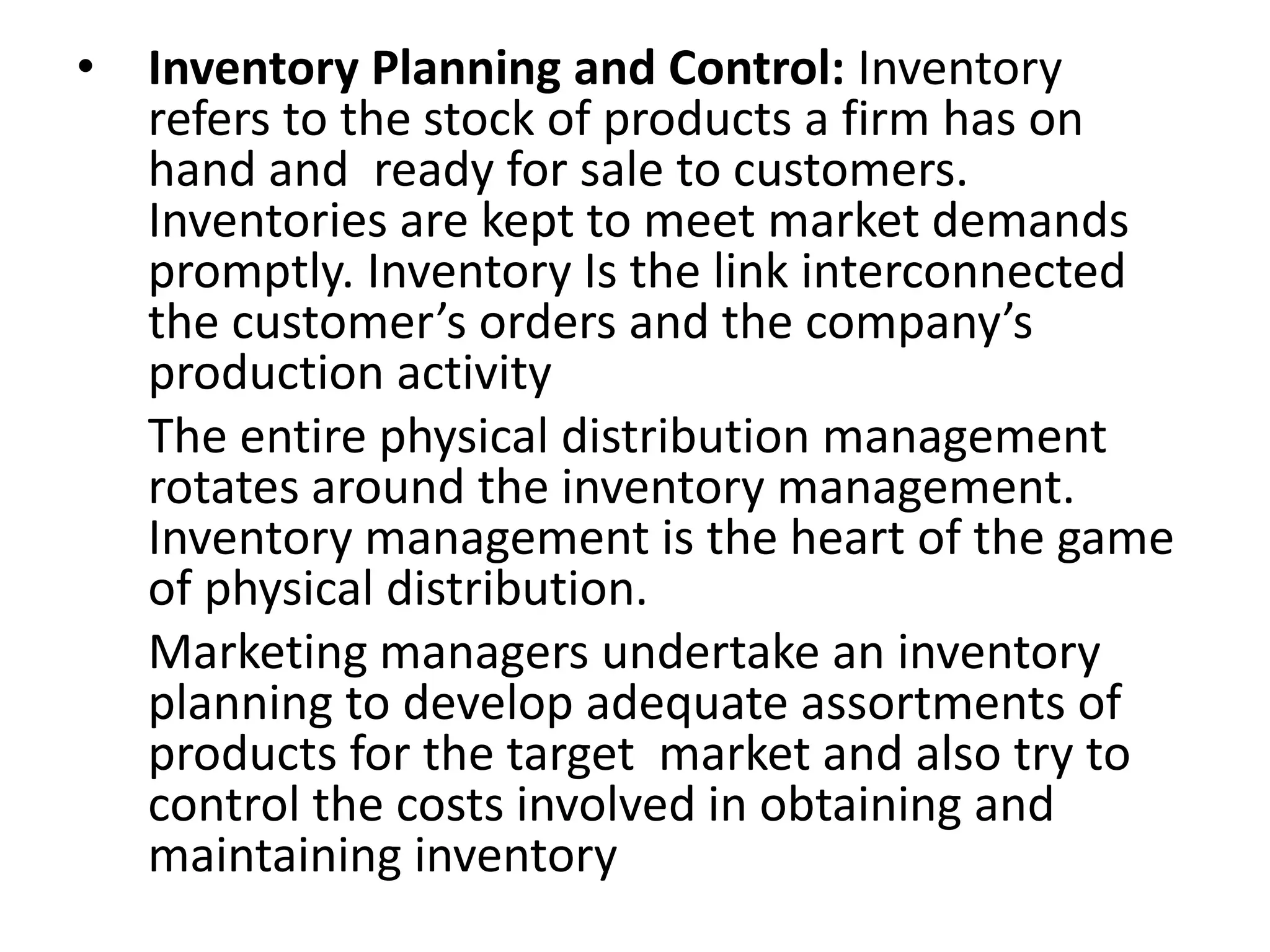 • Inventory Planning and Control: Inventory
refers to the stock of products a firm has on
hand and ready for sale to customers.
Inventories are kept to meet market demands
promptly. Inventory Is the link interconnected
the customer’s orders and the company’s
production activity
The entire physical distribution management
rotates around the inventory management.
Inventory management is the heart of the game
of physical distribution.
Marketing managers undertake an inventory
planning to develop adequate assortments of
products for the target market and also try to
control the costs involved in obtaining and
maintaining inventory
 