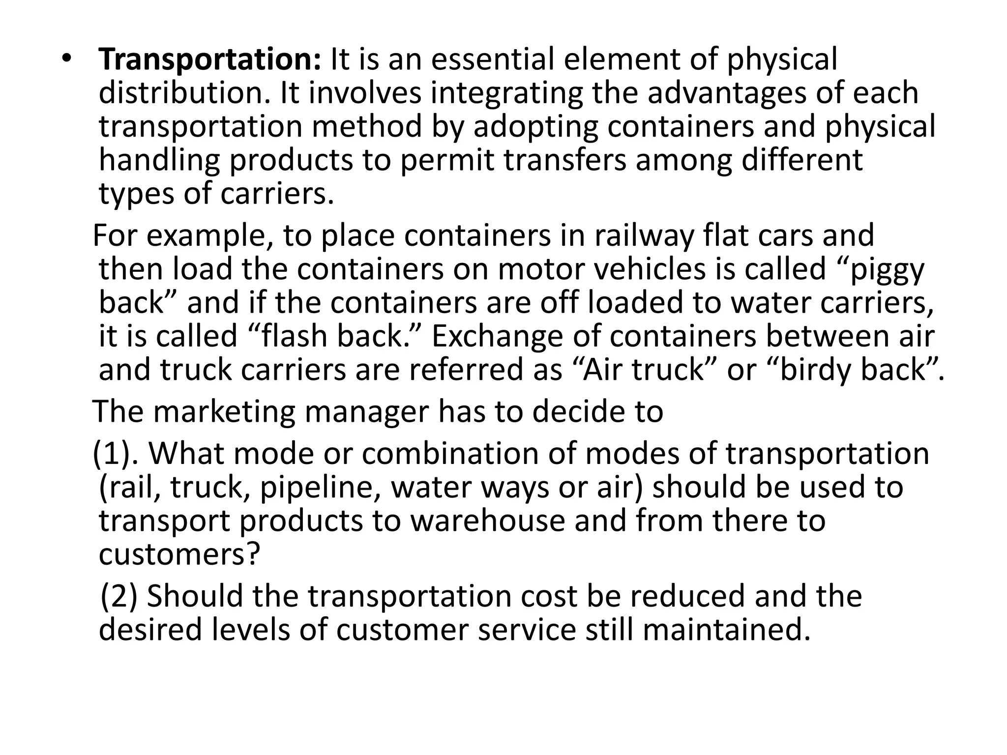 • Transportation: It is an essential element of physical
distribution. It involves integrating the advantages of each
transportation method by adopting containers and physical
handling products to permit transfers among different
types of carriers.
For example, to place containers in railway flat cars and
then load the containers on motor vehicles is called “piggy
back” and if the containers are off loaded to water carriers,
it is called “flash back.” Exchange of containers between air
and truck carriers are referred as “Air truck” or “birdy back”.
The marketing manager has to decide to
(1). What mode or combination of modes of transportation
(rail, truck, pipeline, water ways or air) should be used to
transport products to warehouse and from there to
customers?
(2) Should the transportation cost be reduced and the
desired levels of customer service still maintained.
 