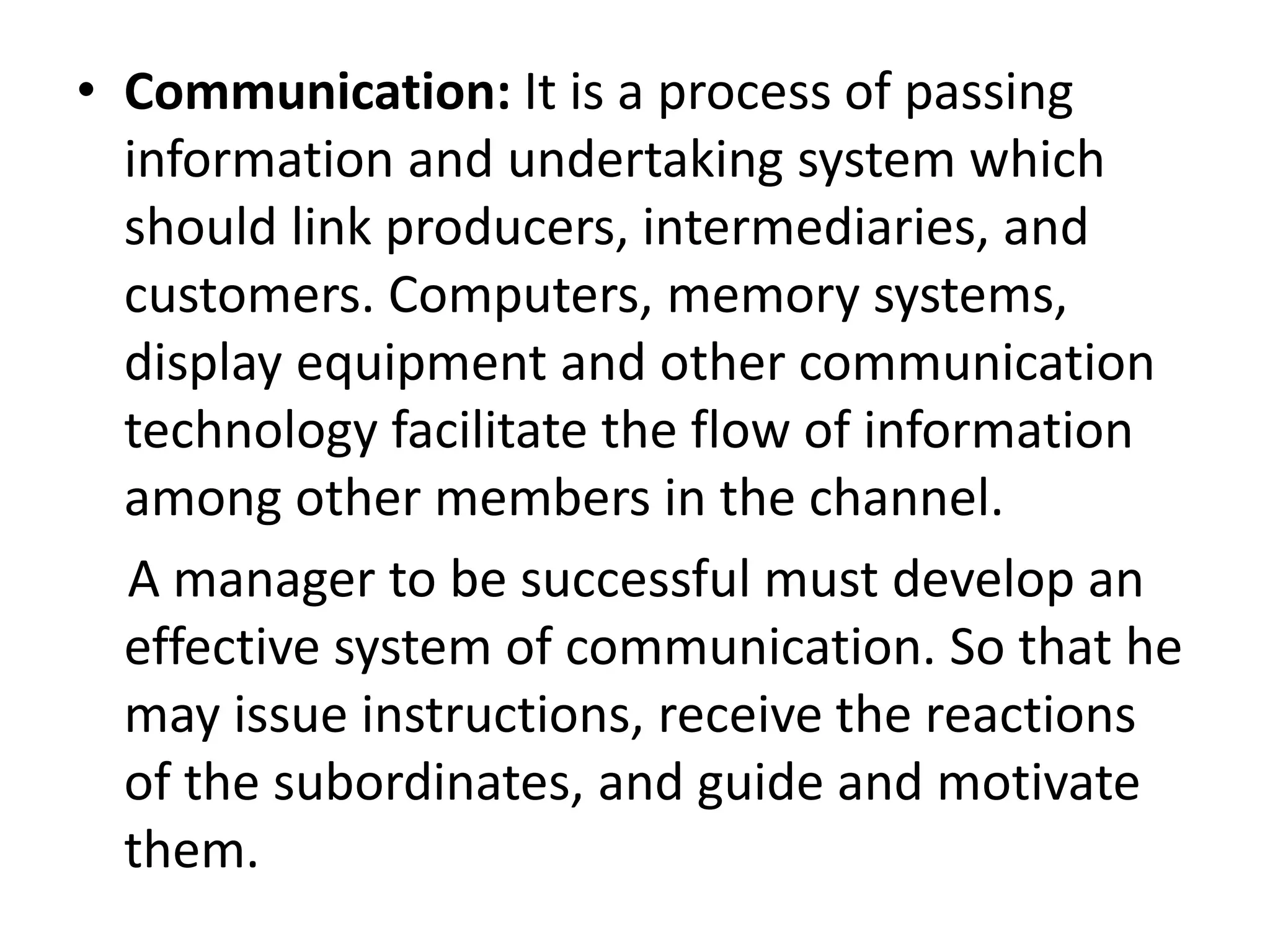 • Communication: It is a process of passing
information and undertaking system which
should link producers, intermediaries, and
customers. Computers, memory systems,
display equipment and other communication
technology facilitate the flow of information
among other members in the channel.
A manager to be successful must develop an
effective system of communication. So that he
may issue instructions, receive the reactions
of the subordinates, and guide and motivate
them.
 