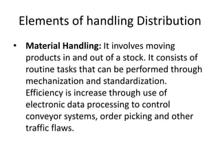 Elements of handling Distribution
• Material Handling: It involves moving
products in and out of a stock. It consists of
routine tasks that can be performed through
mechanization and standardization.
Efficiency is increase through use of
electronic data processing to control
conveyor systems, order picking and other
traffic flaws.
 