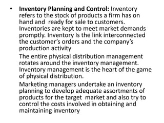 • Inventory Planning and Control: Inventory
refers to the stock of products a firm has on
hand and ready for sale to customers.
Inventories are kept to meet market demands
promptly. Inventory Is the link interconnected
the customer’s orders and the company’s
production activity
The entire physical distribution management
rotates around the inventory management.
Inventory management is the heart of the game
of physical distribution.
Marketing managers undertake an inventory
planning to develop adequate assortments of
products for the target market and also try to
control the costs involved in obtaining and
maintaining inventory
 