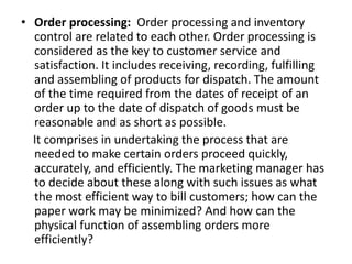 • Order processing: Order processing and inventory
control are related to each other. Order processing is
considered as the key to customer service and
satisfaction. It includes receiving, recording, fulfilling
and assembling of products for dispatch. The amount
of the time required from the dates of receipt of an
order up to the date of dispatch of goods must be
reasonable and as short as possible.
It comprises in undertaking the process that are
needed to make certain orders proceed quickly,
accurately, and efficiently. The marketing manager has
to decide about these along with such issues as what
the most efficient way to bill customers; how can the
paper work may be minimized? And how can the
physical function of assembling orders more
efficiently?
 