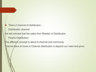  There 2 channel of distribution :
- Distribution channel
the old concept that the sales from Retailer to Distribution
- Posmo Distribution
The different concept is about e-channel and communiy
That we have to know is Channel distribution is depend our need and price.
 