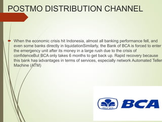 POSTMO DISTRIBUTION CHANNEL
 When the economic crisis hit Indonesia, almost all banking performance fell, and
even some banks directly in liquidationSimilarly, the Bank of BCA is forced to enter
the emergency unit after its money in a large rush due to the crisis of
confidenceBut BCA only takes 6 months to get back up. Rapid recovery because
this bank has advantages in terms of services, especially network Automated Teller
Machine (ATM)
 