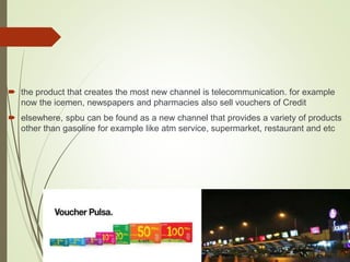  the product that creates the most new channel is telecommunication. for example
now the icemen, newspapers and pharmacies also sell vouchers of Credit
 elsewhere, spbu can be found as a new channel that provides a variety of products
other than gasoline for example like atm service, supermarket, restaurant and etc
 