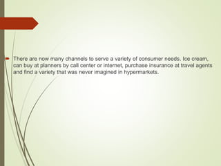  There are now many channels to serve a variety of consumer needs. Ice cream,
can buy at planners by call center or internet, purchase insurance at travel agents
and find a variety that was never imagined in hypermarkets.
 
