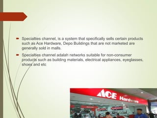  Specialties channel, is a system that specifically sells certain products
such as Ace Hardware, Depo Buildings that are not marketed are
generally sold in malls.
 Specialties channel adalah networks suitable for non-consumer
products such as building materials, electrical appliances, eyeglasses,
shoes and etc
 