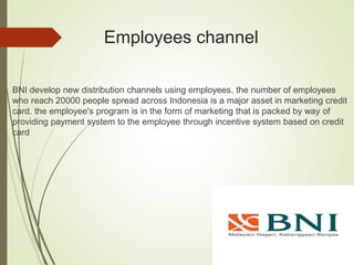 Employees channel
BNI develop new distribution channels using employees. the number of employees
who reach 20000 people spread across Indonesia is a major asset in marketing credit
card. the employee's program is in the form of marketing that is packed by way of
providing payment system to the employee through incentive system based on credit
card
 