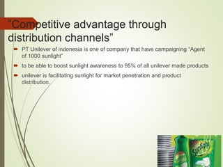 ”Competitive advantage through
distribution channels”
 PT Unilever of indonesia is one of company that have campaigning “Agent
of 1000 sunlight”
 to be able to boost sunlight awareness to 95% of all unilever made products
 unilever is facilitating sunlight for market penetration and product
distribution.
 