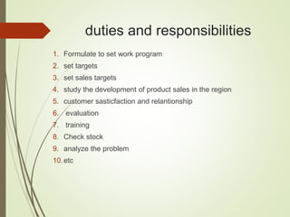 duties and responsibilities
1. Formulate to set work program
2. set targets
3. set sales targets
4. study the development of product sales in the region
5. customer sasticfaction and relantionship
6. evaluation
7. training
8. Check stock
9. analyze the problem
10.etc
 