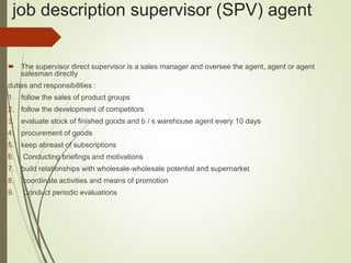 job description supervisor (SPV) agent
 The supervisor direct supervisor is a sales manager and oversee the agent, agent or agent
salesman directly
duties and responsibilities :
1. follow the sales of product groups
2. follow the development of competitors
3. evaluate stock of finished goods and b / s warehouse agent every 10 days
4. procurement of goods
5. keep abreast of subscriptions
6. Conducting briefings and motivations
7. build relationships with wholesale-wholesale potential and supernarket
8. coordinate activities and means of promotion
9. Conduct periodic evaluations
 