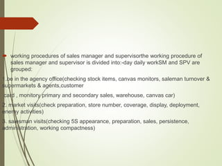  working procedures of sales manager and supervisorthe working procedure of
sales manager and supervisor is divided into:-day daily workSM and SPV are
grouped:
1.be in the agency office(checking stock items, canvas monitors, saleman turnover &
supermarkets & agents,customer
card , monitory primary and secondary sales, warehouse, canvas car)
2. market visits(check preparation, store number, coverage, display, deployment,
enemy activities)
3. salesman visits(checking 5S appearance, preparation, sales, persistence,
administration, working compactness)
 