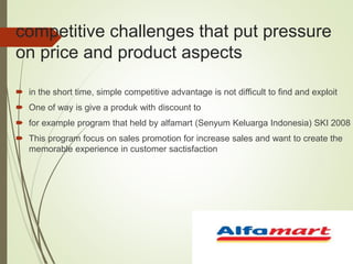 competitive challenges that put pressure
on price and product aspects
 in the short time, simple competitive advantage is not difficult to find and exploit
 One of way is give a produk with discount to
 for example program that held by alfamart (Senyum Keluarga Indonesia) SKI 2008
 This program focus on sales promotion for increase sales and want to create the
memorable experience in customer sactisfaction
 