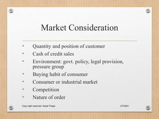 Market Consideration
• Quantity and position of customer
• Cash of credit sales
• Environment: govt. policy, legal provision,
pressure group
• Buying habit of consumer
• Consumer or industrial market
• Competition
• Nature of order
2/7/2021
Copy right reserved: Gopal Thapa
 