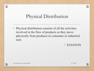 Physical Distribution
• Physical distribution consists of all the activities
involved in the flow of products as they move
physically from producer to consumer or industrial
user.
• STANTON
2/7/2021
Copy right reserved: Gopal Thapa
 