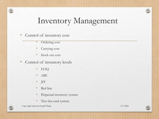 Inventory Management
2/7/2021
Copy right reserved: Gopal Thapa
• Control of inventory cost
• Ordering cost
• Carrying cost
• Stock out cost
• Control of inventory levels
• EOQ
• ABC
• JIT
• Red line
• Perpetual inventory system
• Two bin card system
 