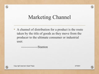 Marketing Channel
• A channel of distribution for a product is the route
taken by the title of goods as they move from the
producer to the ultimate consumer or industrial
user.
---------------Stanton
2/7/2021
Copy right reserved: Gopal Thapa
 