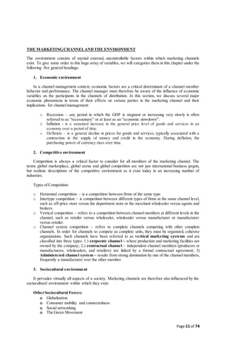 Page 11 of 74
THE MARKETING CHANNELANDTHE ENVIRONMENT
The environment consists of myriad external, uncontrollable factors within which marketing channels
exist. To give some order to this huge array of variables, we will categories them in this chapter under the
following five general headings:
1. Economic environment
In a channel management context, economic factors are a critical determinant of a channel member
behavior and performance. The channel manager must therefore be aware of the influence of economic
variables on the participants in the channels of distribution. In this section, we discuss several major
economic phenomena in terms of their effects on various parties in the marketing channel and their
implications for channel management:
o Recession – any period in which the GDP is stagnant or increasing very slowly is often
referred to as “recessionary” or at least as an “economic slowdown”.
o Inflation - is a sustained increase in the general price level of goods and services in an
economy over a period of time.
o Deflation – is a general decline in prices for goods and services, typically associated with a
contraction in the supply of money and credit in the economy. During deflation, the
purchasing power of currency rises over time.
2. Competitive environment
Competition is always a critical factor to consider for all members of the marketing channel. The
terms global marketplace, global arena and global competition are not just international business jargon,
but realistic descriptions of the competitive environment as it exist today in an increasing number of
industries.
Types of Competition:
o Horizontal competition – is a competition between firms of the same type.
o Intertype competition – is competition between different types of firms at the same channel level,
such as off-price store versus the department store or the merchant wholesaler versus agents and
brokers.
o Vertical competition – refers to a competition between channel members at different levels in the
channel, such as retailer versus wholesaler, wholesaler versus manufacturer or manufacturer
versus retailer.
o Channel system competition – refers to complete channels competing with other complete
channels. In order for channels to compete as complete units, they must be organized, cohesive
organizations. Such channels have been referred to as vertical marketing systems and are
classified into three types: 1.) corporate channel – where production and marketing facilities are
owned by the company; 2.) contractual channel – independent channel members (producers or
manufacturers, wholesalers, and retailers) are linked by a formal contractual agreement; 3)
Administered channel system – results from strong domination by one of the channel members,
frequently a manufacturer over the other member.
3. Sociocultural environment
It pervades virtually all aspects of a society. Marketing channels are therefore also influenced by the
sociocultural environment within which they exist.
OtherSociocultural Forces:
o Globalization
o Consumer mobility and connectedness
o Social networking
o The Green Movement
 