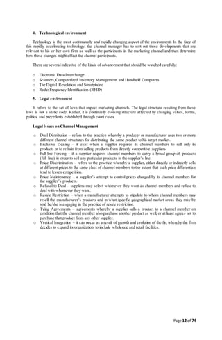 Page 12 of 74
4. Technologicalenvironment
Technology is the most continuously and rapidly changing aspect of the environment. In the face of
this rapidly accelerating technology, the channel manager has to sort out those developments that are
relevant to his or her own firm as well as the participants in the marketing channel and then determine
how these changes might affect the channel participants.
There are severalindicative of the kinds of advancement that should be watched carefully:
o Electronic Data Interchange
o Scanners, Computerized Inventory Management, and Handheld Computers
o The Digital Revolution and Smartphone
o Radio Frequency Identification (RFID)
5. Legal environment
It refers to the set of laws that impact marketing channels. The legal structure resulting from these
laws is not a static code. Rather, it is continually evolving structure affected by changing values, norms,
politics and precedents established through court cases.
Legal Issues on Channel Management
o Dual Distribution – refers to the practice whereby a producer or manufacturer uses two or more
different channel structures for distributing the same product to his target market.
o Exclusive Dealing – it exist when a supplier requires its channel members to sell only its
products or to refrain from selling products from directly competitive suppliers.
o Full-line Forcing – if a supplier requires channel members to carry a broad group of products
(full line) in order to sell any particular products in the supplier’s line.
o Price Discrimination – refers to the practice whereby a supplier, either directly or indirectly sells
at different prices to the same class of channel members to the extent that such price differentials
tend to lessen competition.
o Price Maintenance – a supplier’s attempt to control prices charged by its channel members for
the supplier’s products.
o Refusal to Deal – suppliers may select whomever they want as channel members and refuse to
deal with whomever they want.
o Resale Restriction – when a manufacturer attempts to stipulate to whom channel members may
resell the manufacturer’s products and in what specific geographical market areas they may be
sold he/she is engaging in the practice of resale restriction.
o Tying Agreements – agreements whereby a supplier sells a product to a channel member on
condition that the channel member also purchase another product as well, or at least agrees not to
purchase that product from any other supplier.
o Vertical Integration – it can occur as a result of growth and evolution of the fir, whereby the firm
decides to expand its organization to include wholesale and retail facilities.
 