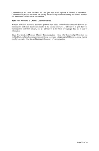 Page 15 of 74
Communication has been described as “the glue that holds together a channel of distribution”.
Communication provides the basis for sending and receiving information among the channel members
and between the channel and its environment.
Behavioral Problems in Channel Communications
Wittreich delineates two basic behavioral problems that create communication difficulties between the
manufacturer and small independent retailer in the channel structure: 1.) differences in goals between
manufacturers and their retailers, and 2.) differences in the kinds of language they use to convey
information.
Other behavioral problems in Channel Communication – three other behavioral problems that can
inhibit effective channel communications are those associated with perceptual differences among channel
members, secretive behavior, and inadequate frequency of communication.
 