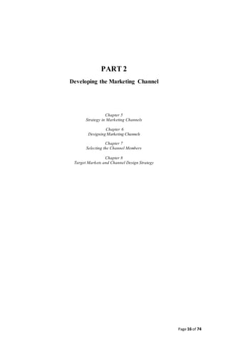 Page 16 of 74
PART 2
Developing the Marketing Channel
Chapter 5
Strategy in Marketing Channels
Chapter 6
Designing Marketing Channels
Chapter 7
Selecting the Channel Members
Chapter 8
Target Markets and Channel Design Strategy
 