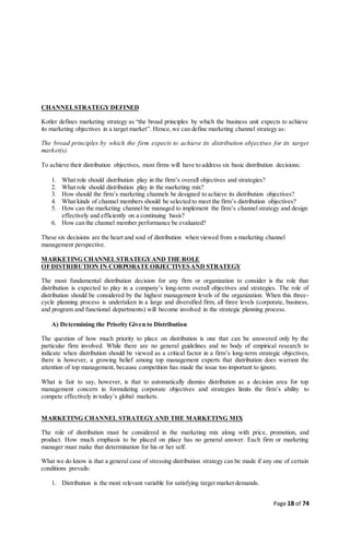 Page 18 of 74
CHANNELSTRATEGY DEFINED
Kotler defines marketing strategy as “the broad principles by which the business unit expects to achieve
its marketing objectives in a target market”. Hence,we can define marketing channel strategy as:
The broad principles by which the firm expects to achieve its distribution objectives for its target
market(s).
To achieve their distribution objectives, most firms will have to address six basic distribution decisions:
1. What role should distribution play in the firm’s overall objectives and strategies?
2. What role should distribution play in the marketing mix?
3. How should the firm’s marketing channels be designed to achieve its distribution objectives?
4. What kinds of channel members should be selected to meet the firm’s distribution objectives?
5. How can the marketing channel be managed to implement the firm’s channel strategy and design
effectively and efficiently on a continuing basis?
6. How can the channel member performance be evaluated?
These six decisions are the heart and soul of distribution when viewed from a marketing channel
management perspective.
MARKETING CHANNELSTRATEGYAND THE ROLE
OFDISTRIBUTION IN CORPORATEOBJECTIVESAND STRATEGY
The most fundamental distribution decision for any firm or organization to consider is the role that
distribution is expected to play in a company’s long-term overall objectives and strategies. The role of
distribution should be considered by the highest management levels of the organization. When this three-
cycle planning process is undertaken in a large and diversified firm, all three levels (corporate, business,
and program and functional departments) will become involved in the strategic planning process.
A) Determining the Priority Given to Distribution
The question of how much priority to place on distribution is one that can be answered only by the
particular firm involved. While there are no general guidelines and no body of empirical research to
indicate when distribution should be viewed as a critical factor in a firm’s long-term strategic objectives,
there is however, a growing belief among top management experts that distribution does warrant the
attention of top management, because competition has made the issue too important to ignore.
What is fair to say, however, is that to automatically dismiss distribution as a decision area for top
management concern in formulating corporate objectives and strategies limits the firm’s ability to
compete effectively in today’s global markets.
MARKETING CHANNEL STRATEGY AND THE MARKETING MIX
The role of distribution must be considered in the marketing mix along with price, promotion, and
product. How much emphasis to be placed on place has no general answer. Each firm or marketing
manager must make that determination for his or her self.
What we do know is that a general case of stressing distribution strategy can be made if any one of certain
conditions prevails:
1. Distribution is the most relevant variable for satisfying target market demands.
 