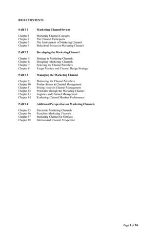 Page 2 of 74
BRIEFCONTENTS
PART1 Marketing Channel System
Chapter 1 Marketing Channel Concepts
Chapter 2 The Channel Participants
Chapter 3 The Environment of Marketing Channel
Chapter 4 Behavioral Process in Marketing Channel
PART2 Developing the Marketing Channel
Chapter 5 Strategy in Marketing Channels
Chapter 6 Designing Marketing Channels
Chapter 7 Selecting the Channel Members
Chapter 8 Target Markets and Channel Design Strategy
PART3 Managing the Marketing Channel
Chapter 9 Motivating the Channel Members
Chapter 10 Product Issues in Channel Management
Chapter 11 Pricing Issues in Channel Management
Chapter 12 Promotion through the Marketing Channel
Chapter 13 Logistics and Channel Management
Chapter 14 Evaluating Channel Member Performance
PART4 Additional Perspectives on Marketing Channels
Chapter 15 Electronic Marketing Channels
Chapter 16 Franchise Marketing Channels
Chapter 17 Marketing Channel for Services
Chapter 18 International Channel Perspective
 