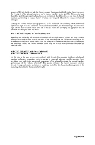 Page 21 of 74
essence of DPA is that it can help the channel manager focus more insightfully on the channel members
by viewing all of the channel structures and/or channel members as the portfolio. The essential idea
behind the portfolio approach to channel member motivation is that different types and sizes of channel
members participating in various channel structures may respond differently to various motivational
strategies.
Although the channel portfolio concept provides a useful framework for determining which motivational
approaches might be useful for various classes of channel members, the channel manager should not lose
sight of the final customer which, after all, is the real reason for developing an appropriate mix of
channels and strategies in the first place!
Use of the Marketing Mix in Channel Management
Optimizing the marketing mix to meet the demands of the target market requires not only excellent
strategy in each of the four strategic variables of the marketing mix, but also an understanding of the
relationships or interfaces among them. From the standpoint of distribution and particularly of managing
the marketing channel, the channel manager should keep the strategic concept of developing synergy
clearly in mind.
CHANNELSTRATEGYAND EVALUATION OF
CHANNELMEMBER PERFORMANCE
At this point in the text, we are concerned only with the underlying strategic significance of channel
member performance evaluation, which in practice is concerned with one overriding question: Have
provisions been made in the design and management of the channel to assure that channel member
performance will be evaluated effectively? This question will direct the channel manager’s attention
toward viewing performance evaluation as an integral part of the development and management of the
marketing channel rather than as an afterthought.
 