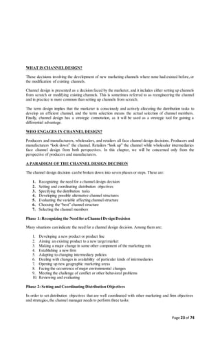 Page 23 of 74
WHAT IS CHANNELDESIGN?
Those decisions involving the development of new marketing channels where none had existed before, or
the modification of existing channels.
Channel design is presented as a decision faced by the marketer, and it includes either setting up channels
from scratch or modifying existing channels. This is sometimes referred to as reengineering the channel
and in practice is more common than setting up channels from scratch.
The term design implies that the marketer is consciously and actively allocating the distribution tasks to
develop an efficient channel, and the term selection means the actual selection of channel members.
Finally, channel design has a strategic connotation, as it will be used as a strategic tool for gaining a
differential advantage.
WHO ENGAGES IN CHANNEL DESIGN?
Producers and manufacturers, wholesalers, and retailers all face channel design decisions. Producers and
manufacturers “look down” the channel. Retailers “look up” the channel while wholesaler intermediaries
face channel design from both perspectives. In this chapter, we will be concerned only from the
perspective of producers and manufacturers.
A PARADIGM OF THE CHANNEL DESIGN DECISION
The channel design decision can be broken down into seven phases or steps. These are:
1. Recognizing the need for a channel design decision
2. Setting and coordinating distribution objectives
3. Specifying the distribution tasks
4. Developing possible alternative channel structures
5. Evaluating the variable affecting channel structure
6. Choosing the “best” channel structure
7. Selecting the channel members
Phase 1: Recognizing the Need for a Channel Design Decision
Many situations can indicate the need for a channel design decision. Among them are:
1. Developing a new product or product line
2. Aiming an existing product to a new target market
3. Making a major change in some other component of the marketing mix
4. Establishing a new firm
5. Adapting to changing intermediary policies
6. Dealing with changes in availability of particular kinds of intermediaries
7. Opening up new geographic marketing areas
8. Facing the occurrence of major environmental changes
9. Meeting the challenge of conflict or other behavioral problems
10. Reviewing and evaluating
Phase 2: Setting and Coordinating Distribution Objectives
In order to set distribution objectives that are well coordinated with other marketing and firm objectives
and strategies, the channel manager needs to perform three tasks:
 