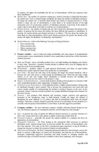 Page 25 of 74
its markets, the higher the probability that the use of intermediaries will be less expensive than
direct distribution.”
b. Market Size - the number of customers making up a market (consumer or industrial) determines
the market size. From a channel design standpoint, the larger the number of individual customers,
the larger the market size. A heuristic about market size relative to channel structure is: “If the
market is large, the use of intermediaries is more likely to be needed because of the high
transaction costs of serving large numbers of individual customers. Conversely, if the market is
small, a firm is more likely to be able to avoid the use of intermediaries.”
c. Market Density - the number of buying units per unit of land area determines the density of the
market. In general, the less dense the market, the more difficult and expensive is distribution. A
heuristic for market density and channel structure is as follows: “The less dense the market, the
more likely it is that intermediaries will be used. Stated conversely, the greater the density of the
market, the higher the likelihood of eliminating intermediaries.”
d. Market Behavior - refers to the following four types of buying behaviors:
o How customers buy
o When customers buy
o Where customers buy
o Who does the buying
2. Product variables - such as bulk and weight, perishability, unit value, degree of standardization
(custom-made versus standardized), technical versus nontechnical, and newness affect alternative
channel structures.
a. Bulk and Weight - heavy and bulky products have very high handling and shipping costs relative
to their value. Therefore, a producer should attempt to minimize these costs by shipping only in
large lots to the fewest possible points.
b. Perishability - products subject to rapid physical deterioration and those of rapid fashion
obsolescence require rapid movement from production to consumption.
c. Unit Value - the lower the unit value of the product, the longer the channel should be. This is
because low unit value leaves a small margin for distribution costs. When the unit value is high
relative to its size and weight, direct distribution is feasible because the handling and
transportation costs are low relative to the product’s value.
d. Degree of Standardization - custom-made products should go from producer to consumer while
more standardized products allow opportunity to lengthen the channel.
e. Technical versus Nontechnical - in the industrial market, a highly technical product will generally
be distributed through a direct channel. This is because the manufacturer may need sales and
service people capable of communicating the product’s technical features to the user. In the
consumer market, relatively technical products are usually distributed through short channels for
the same reasons.
f. Newness - new products, both industrial and consumer, require extensive and aggressive
promotion in the introductory stage to build demand. Usually, the longer the channel of
distribution the more difficult it is to achieve this kind of promotional effort from all channel
members. Therefore, a shorter channel is generally viewed as an advantage for new products as a
carefully selected group of intermediaries is more likely to provide aggressive promotion.
3. Company variables - the most important company variables affecting channel design are (A)
size, (B) financial capacity, (C) managerial expertise, and (D) objectives and strategies
a. Size - in general, the range of options for different channel structures is a positive function of a
firm’s size. Larger firms have more options available to them than smaller firms do.
b. Financial Capacity – generally, the greater the capital available to a company, the lower its
dependence on intermediaries.
c. Managerial Expertise – for firms lacking in the managerial skills necessary to perform
distribution tasks, channel design must of necessity include the services of intermediaries who
have this expertise. Over time, as the firm’s management gains experience, it may be feasible to
change the structure to reduce the amount of reliance on intermediaries.
d. Objectives and Strategies - the firm’s marketing and general objectives and strategies, such as the
desire to exercise a high degree of control over the product, may limit the use of intermediaries.
Strategies emphasizing aggressive promotion and rapid reaction to changing markets will
constrain the types of channel structures available to those firms employing such strategies.
 