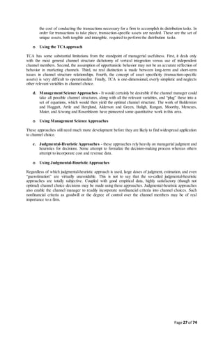 Page 27 of 74
the cost of conducting the transactions necessary for a firm to accomplish its distribution tasks. In
order for transactions to take place, transaction-specific assets are needed. These are the set of
unique assets, both tangible and intangible, required to perform the distribution tasks.
o Using the TCAapproach
TCA has some substantial limitations from the standpoint of managerial usefulness. First, it deals only
with the most general channel structure dichotomy of vertical integration versus use of independent
channel members. Second, the assumption of opportunistic behavior may not be an accurate reflection of
behavior in marketing channels. Third, no real distinction is made between long-term and short-term
issues in channel structure relationships. Fourth, the concept of asset specificity (transaction-specific
assets) is very difficult to operationalize. Finally, TCA is one-dimensional, overly simplistic and neglects
other relevant variables in channel choice.
d. Management Science Approaches - It would certainly be desirable if the channel manager could
take all possible channel structures, along with all the relevant variables, and “plug” these into a
set of equations, which would then yield the optimal channel structure. The work of Balderston
and Hoggatt, Artle and Berglund, Alderson and Green, Baligh, Rangan, Moorthy, Menezes,
Maier, and Atwong and Rosenbloom have pioneered some quantitative work in this area.
o Using Management Science Approaches
These approaches still need much more development before they are likely to find widespread application
to channel choice.
e. Judgmental-Heuristic Approaches - these approaches rely heavily on managerial judgment and
heuristics for decisions. Some attempt to formalize the decision-making process whereas others
attempt to incorporate cost and revenue data.
o Using Judgmental-Heuristic Approaches
Regardless of which judgmental-heuristic approach is used, large doses of judgment, estimation, and even
“guesstimation” are virtually unavoidable. This is not to say that the so-called judgmental-heuristic
approaches are totally subjective. Coupled with good empirical data, highly satisfactory (though not
optimal) channel choice decisions may be made using these approaches. Judgmental-heuristic approaches
also enable the channel manager to readily incorporate nonfinancial criteria into channel choices. Such
nonfinancial criteria as goodwill or the degree of control over the channel members may be of real
importance to a firm.
 