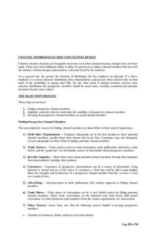 Page 29 of 74
CHANNELMEMBERSELECTION ANDCHANNELDESIGN
Channel selection decisions are frequently necessary even when channel structure changes have not been
made. Firms may need additional outlets to allow for growth or to replace channel members that have left
the channel. Channel design is presented as a decision faced by the marketer.
As a general rule, the greater the intensity of distribution, the less emphasis on selection. If a firm’s
emphasis is to ensure intensive distribution, those intermediaries selected are often selected only on their
basis of the probability of paying their bills. On the other hand, if channel structure stresses more
selective distribution, the prospective members should be much more carefully scrutinized and selection
decisions become more critical.
THE SELECTION PROCESS
Three steps are involved:
1. Finding prospective channel members
2. Applying selection criteria to determine the suitability of prospective channel members
3. Securing the prospective channel members as actualchannel members
Finding Prospective Channel Members
The most important sources for finding channel members are listed below in their order of importance:
1) Field Sales Organizations - Company salespeople are in the best position to know potential
channel members, usually better than anyone else in the firm. Companies may not adequately
reward salespeople for their efforts in finding potential channel members.
2) Trade Sources - Trade sources such as trade associations, trade publications, directories, trade
shows, and the “grapevine” are all valuable sources of information about prospective members.
3) Reseller Inquiries - Many firms learn about potential channel members through direct inquiries
from intermediaries handling their products.
4) Customers - Customers of prospective intermediaries can be a source of information. Using
informal or formal surveys of the views of customers, a firm may well be able to gain insights
about the strengths and weaknesses of a prospective channel member from the customer’s (end
user) point of view.
5) Advertising - Advertisements in trade publications offer another approach to finding channel
members.
6) Trade Shows - Trade shows or conventions can be a very fruitful source for finding potential
channel members. Many trade associations, at the industrial and retail levels, hold annual
conventions at which numerous representatives from the various organizations are represented.
7) Other Sources -Some firms also find the following sources helpful in locating prospective
members.
a. Chamber of commerce, banks, and local realestate dealers
 