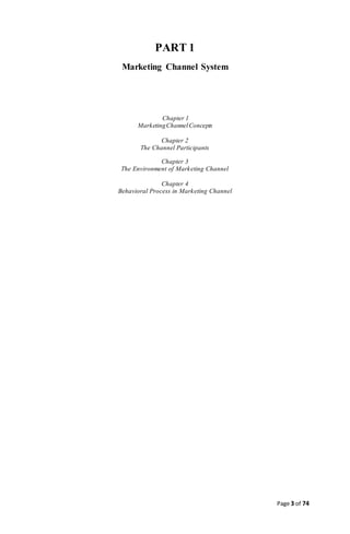Page 3 of 74
PART 1
Marketing Channel System
Chapter 1
MarketingChannelConcepts
Chapter 2
The Channel Participants
Chapter 3
The Environment of Marketing Channel
Chapter 4
Behavioral Process in Marketing Channel
 
