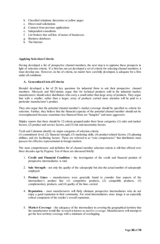 Page 30 of 74
b. Classified telephone directories or yellow pages
c. Direct-mail solicitations
d. Contacts from previous applications
e. Independent consultants
f. List brokers that sell lists of names of businesses
g. Business databases
h. The Internet
Applying Selection Criteria
Having developed a list of prospective channel members, the next step is to appraise these prospects in
light of selection criteria. If a firm has not yet developed a set of criteria for selecting channel members, it
must develop one. However, no list of criteria, no matter how carefully developed, is adequate for a firm
under all conditions.
A. Generalized Lists ofCriteria
Brendel developed a list of 20 key questions for industrial firms to ask their prospective channel
members. Hlavacek and McCuistion, argue that for technical products sold in the industrial market,
manufacturers should select distributors who carry a small rather than large array of products. They argue
that with a smaller, rather than a larger, array of products carried more attention will be paid to a
particular manufacturer’s product.
They also argue that the potential channel member’s market coverage should be specified as criteria for
selection. Further, they believe that the financial capacity of the potential channel member should not be
overemphasized because sometimes less financed firms are “hungrier” and more aggressive.
Shipley reports that there should be 12 criteria grouped under three basic categories: (1) sales and market
factors, (2) product and service factors, and (3) risk and uncertainty factors.
Yeoh and Calantone identify six major categories of selection criteria:
(1) commitment level, (2) financial strength, (3) marketing skills, (4) product-related factors, (5) planning
abilities, and (6) facilitating factors. These are referred to as “core competencies” that distributors must
possess for effective representation in foreign markets.
The most comprehensive and definitive list of channel member selection criteria is still that offered over
three decades ago by Pegram. Ten of these are discussed briefly:
1. Credit and Financial Condition - the investigation of the credit and financial position of
prospective intermediaries is vital.
2. Sale Strength - not only the quality of the salespeople but also the actual number of salespeople
employed.
3. Product Lines - manufacturers were generally found to consider four aspects of the
intermediary’s product line: (1) competitive products, (2) compatible products, (3)
complementary products, and (4) quality of the lines carried.
4. Reputation - most manufacturers will flatly eliminate prospective intermediaries who do not
enjoy a good reputation in their community. For retail intermediaries, store image is an especially
critical component of the retailer’s overall reputation.
5. Market Coverage - the adequacy of the intermediary in covering the geographical territory that
the manufacturer would like to reach is known as market coverage. Manufacturers will attempt to
get the best territory coverage with a minimum of overlapping.
 
