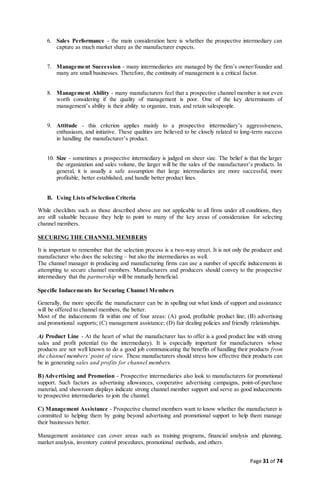 Page 31 of 74
6. Sales Performance - the main consideration here is whether the prospective intermediary can
capture as much market share as the manufacturer expects.
7. Management Succession - many intermediaries are managed by the firm’s owner/founder and
many are small businesses. Therefore, the continuity of management is a critical factor.
8. Management Ability - many manufacturers feel that a prospective channel member is not even
worth considering if the quality of management is poor. One of the key determinants of
management’s ability is their ability to organize, train, and retain salespeople.
9. Attitude - this criterion applies mainly to a prospective intermediary’s aggressiveness,
enthusiasm, and initiative. These qualities are believed to be closely related to long-term success
in handling the manufacturer’s product.
10. Size - sometimes a prospective intermediary is judged on sheer size. The belief is that the larger
the organization and sales volume, the larger will be the sales of the manufacturer’s products. In
general, it is usually a safe assumption that large intermediaries are more successful, more
profitable, better established, and handle better product lines.
B. Using Lists ofSelection Criteria
While checklists such as those described above are not applicable to all firms under all conditions, they
are still valuable because they help to point to many of the key areas of consideration for selecting
channel members.
SECURING THE CHANNEL MEMBERS
It is important to remember that the selection process is a two-way street. It is not only the producer and
manufacturer who does the selecting – but also the intermediaries as well.
The channel manager in producing and manufacturing firms can use a number of specific inducements in
attempting to secure channel members. Manufacturers and producers should convey to the prospective
intermediary that the partnership will be mutually beneficial.
Specific Inducements for Securing Channel Members
Generally, the more specific the manufacturer can be in spelling out what kinds of support and assistance
will be offered to channel members, the better.
Most of the inducements fit within one of four areas: (A) good, profitable product line; (B) advertising
and promotional supports; (C) management assistance; (D) fair dealing policies and friendly relationships.
A) Product Line - At the heart of what the manufacturer has to offer is a good product line with strong
sales and profit potential (to the intermediary). It is especially important for manufacturers whose
products are not well known to do a good job communicating the benefits of handling their products from
the channel members’ point of view. These manufacturers should stress how effective their products can
be in generating sales and profits for channel members.
B)Advertising and Promotion - Prospective intermediaries also look to manufacturers for promotional
support. Such factors as advertising allowances, cooperative advertising campaigns, point-of-purchase
material, and showroom displays indicate strong channel member support and serve as good inducements
to prospective intermediaries to join the channel.
C) Management Assistance - Prospective channel members want to know whether the manufacturer is
committed to helping them by going beyond advertising and promotional support to help them manage
their businesses better.
Management assistance can cover areas such as training programs, financial analysis and planning,
market analysis, inventory control procedures, promotional methods, and others.
 