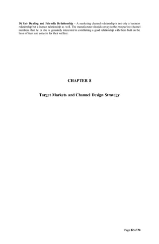 Page 32 of 74
D) Fair Dealing and Friendly Relationship - A marketing channel relationship is not only a business
relationship but a human relationship as well. The manufacturer should convey to the prospective channel
members that he or she is genuinely interested in establishing a good relationship with them built on the
basis of trust and concern for their welfare.
CHAPTER 8
Target Markets and Channel Design Strategy
 