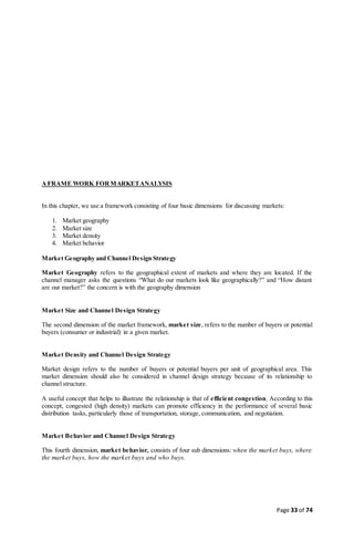 Page 33 of 74
AFRAME WORK FORMARKETANALYSIS
In this chapter, we use a framework consisting of four basic dimensions for discussing markets:
1. Market geography
2. Market size
3. Market density
4. Market behavior
Market Geography and Channel Design Strategy
Market Geography refers to the geographical extent of markets and where they are located. If the
channel manager asks the questions “What do our markets look like geographically?” and “How distant
are our market?” the concern is with the geography dimension
Market Size and Channel Design Strategy
The second dimension of the market framework, market size, refers to the number of buyers or potential
buyers (consumer or industrial) in a given market.
Market Density and Channel Design Strategy
Market design refers to the number of buyers or potential buyers per unit of geographical area. This
market dimension should also be considered in channel design strategy because of its relationship to
channel structure.
A useful concept that helps to illustrate the relationship is that of efficient congestion. According to this
concept, congested (high density) markets can promote efficiency in the performance of several basic
distribution tasks, particularly those of transportation, storage, communication, and negotiation.
Market Behavior and Channel Design Strategy
This fourth dimension, market behavior, consists of four sub dimensions: when the market buys, where
the market buys, how the market buys and who buys.
 