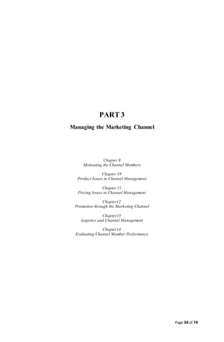 Page 34 of 74
PART 3
Managing the Marketing Channel
Chapter 9
Motivating the Channel Members
Chapter 10
Product Issues in Channel Management
Chapter 11
Pricing Issues in Channel Management
Chapter12
Promotion through the Marketing Channel
Chapter13
Logistics and Channel Management
Chapter14
Evaluating Channel Member Performance
 